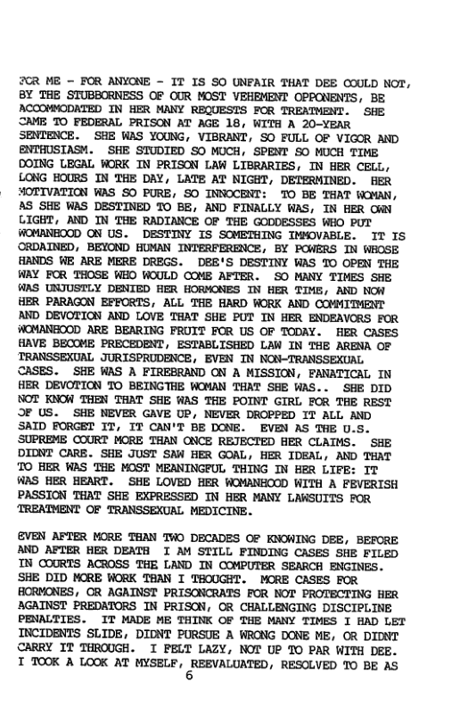 2CR ME - FOR ANYONE - IT IS SO UNFAIR THAT DEE COULD NOT, BY THE STUBBORNESS OF OUR MOST VEHEMENT OPPONENTS, BE ACCOMMODATED IN HER MANY REQUESTS FOR TREATMENT. SHE CAME TO FEDERAL PRISON AT AGE 18, WITH A 20-YEAR SENTENCE. SHE WAS YOUNG, VIBRANT, SO FULL OF VIGOR AND ENTHUSTASM. SHE STUDIED SO MUCH, SPENT SO MUCH TIME DOING LEGAL WORK TN PRISON LAW LIBRARIES, IN HER CELL, LONG HOURS IN THE DAY, LATE AT NIGHT, DETERMINED. HER MOTIVATION WAS SO PURE, SO INNOCENT: TO BE THAT WOMAN, AS SHE WAS DESTINED TO BE, AND FINALLY WAS, IN HER ORN LIGHT, AND IN THE RADIANCE OF THE GODDESSES WHO PUT WOMANEOOD ON US. DESTINY IS SOMETHING IMMOVABLE. IT IS ORDAINED, BEYOND HUMAN INTERFERENCE, BY POWERS IN WHOSE HANDS WE ARE MERE DREGS. DEE’S DESTINY WAS TO OPEN THE WAY FOR THOSE WHO WOULD COME AFTER. SO MANY TIMES SHE WAS UNJUSTLY DENIED HER HORMONES IN HER TIME, AND NOW HER PARAGON EFFORTS, ALL THE HARD WORK AND COMMITMENT AND DEVOTION AND LOVE THAT SHE PUT IN HER ENDEAVORS FOR WOMANEOOD ARE BEARING FRUIT FOR US OF TODAY. HER CASES HAVE BECOME PRECEDENT, ESTABLISHED LAW IN THE ARENA OF TRANSSEXUAL JURTSPRUDENCE, EVEN IN NON-TRANSSEXUAL CASES. SHE WAS A FIREBRAND ON A MISSION, PANATICAL TN HER DEVOTION TO BEINGTHE WOMAN THAT SHE WAS.. SHE DID NOT KNOW THEN THAT SHE WAS THE POINT GIRL FOR THE REST OF US. SHE NEVER GAVE UP, NEVER DROPPED IT ALL AND SAID FORGET IT, IT CAN’T BE DONE. EVEN AS THE U.S. SUPREME COURT MORE THAN ONCE REJECTED HER CLATMS. SHE DIDNT CARE. SHE JUST SAW HER GOAL, HER IDEAL, AND THAT TO HER WAS THE MOST MEANINGFUL THING IN HER LIFE: IT WAS HER HEART. SHE LOVED HER WOMANHOOD WITH A FEVERISH PASSION THAT SHE EXPRESSED IN HER MANY LAWSUITS FOR ‘TREATMENT OF TRANSSEXUAL MEDICINE.  EVEN AFTER MORE THAN TWO DECADES OF KNOWING DEE, BEFORE AND AFTER HER DEATH I AM STILL FINDING CASES SHE FILED IN COURTS ACROSS THE LAND IN COMPUTER SEARCH ENGINES. SHE DID MORE WORK THAN I THOUGHT. MORE CASES FOR HORMONES, OR AGAINST PRISONCRATS FOR NOT PROTECTING HER AGAINST PREDATORS IN PRISON, OR CHALLENGING DISCIPLINE PENALTIES. IT MADE ME THINK OF THE MANY TIMES I HAD LET INCIDENTS SLIDE, DIDNT PURSUE A WRONG DONE ME, OR DIDNT CARRY IT THROUGH. I PELT LAZY, NOT UP TO PAR WITH DEE. Imnwc(m-mssr.s,snmnwam, RESOLVED 10 BE AS 